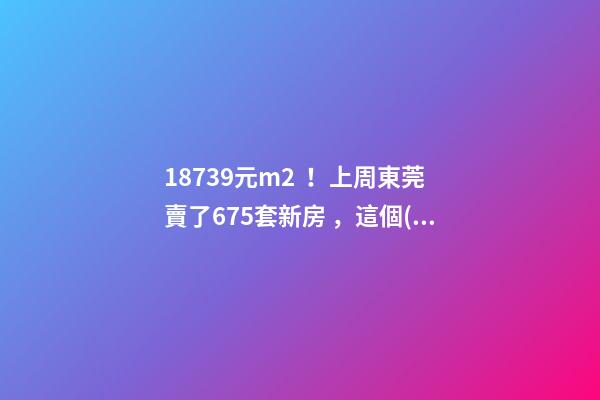 18739元/m2！上周東莞賣了675套新房，這個(gè)鎮(zhèn)房價(jià)突破3萬/m2！